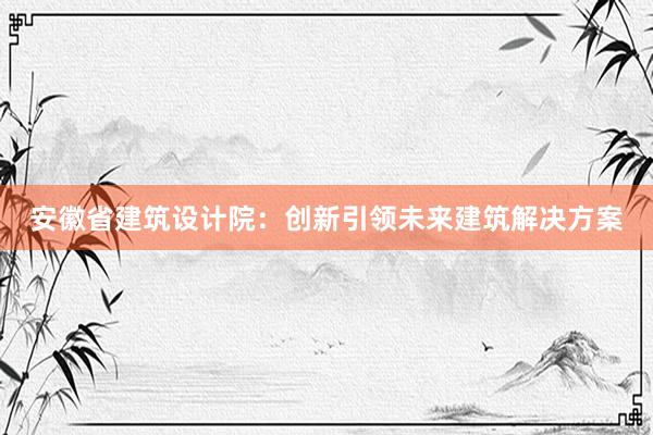 安徽省建筑设计院：创新引领未来建筑解决方案