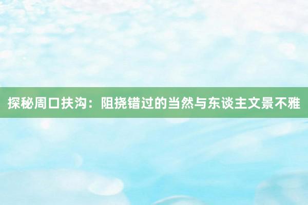 探秘周口扶沟：阻挠错过的当然与东谈主文景不雅